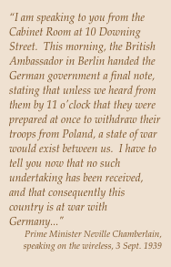 “I am speaking to you from the Cabinet Room at 10 Downing Street.  This morning, the British Ambassador in Berlin handed the German government a final note, stating that unless we heard from them by 11 o'clock that they were prepared at once to withdraw their troops from Poland, a state of war would exist between us.  I have to tell you now that no such undertaking has been received, and that consequently this country is at war with Germany..."Prime Minister Neville Chamberlain, speaking on the wireless, 3 Sept. 1939